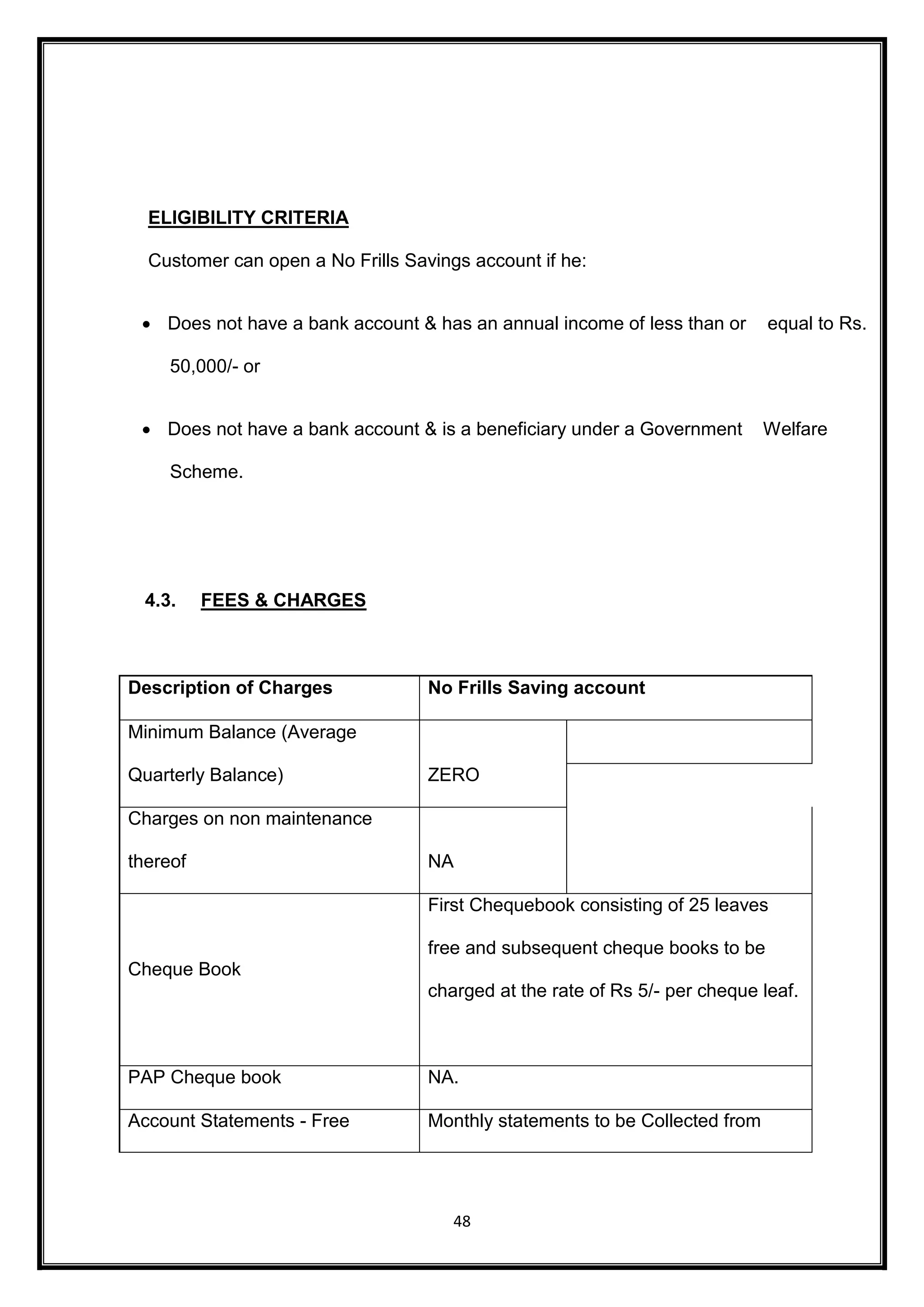 48 
ELIGIBILITY CRITERIA 
Customer can open a No Frills Savings account if he: 
 Does not have a bank account & has an annual income of less than or equal to Rs. 
50,000/- or 
 Does not have a bank account & is a beneficiary under a Government Welfare 
Scheme. 
4.3. FEES & CHARGES 
Description of Charges No Frills Saving account 
Minimum Balance (Average 
Quarterly Balance) 
ZERO 
Charges on non maintenance 
thereof NA 
Cheque Book 
First Chequebook consisting of 25 leaves 
free and subsequent cheque books to be 
charged at the rate of Rs 5/- per cheque leaf. 
PAP Cheque book NA. 
Account Statements - Free Monthly statements to be Collected from 
 