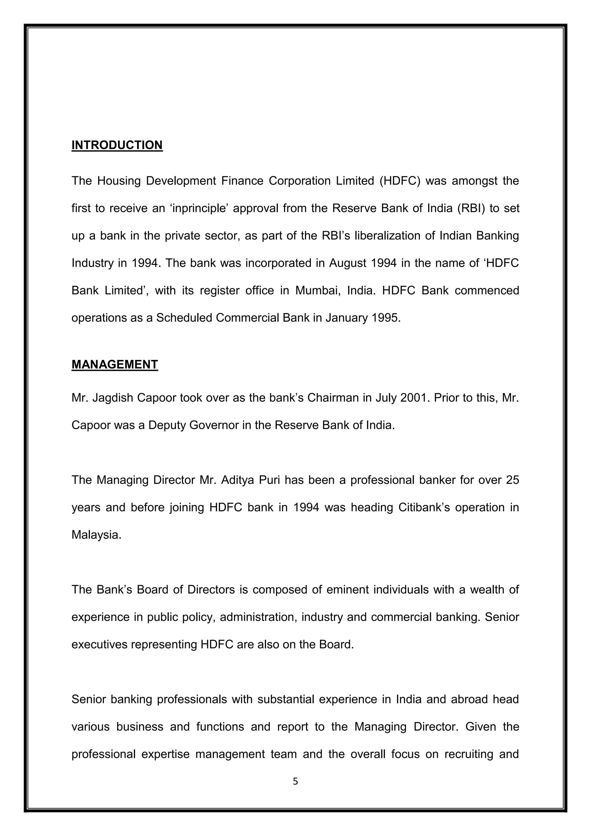 5 
INTRODUCTION 
The Housing Development Finance Corporation Limited (HDFC) was amongst the 
first to receive an ‘inprinciple’ approval from the Reserve Bank of India (RBI) to set 
up a bank in the private sector, as part of the RBI’s liberalization of Indian Banking 
Industry in 1994. The bank was incorporated in August 1994 in the name of ‘HDFC 
Bank Limited’, with its register office in Mumbai, India. HDFC Bank commenced 
operations as a Scheduled Commercial Bank in January 1995. 
MANAGEMENT 
Mr. Jagdish Capoor took over as the bank’s Chairman in July 2001. Prior to this, Mr. 
Capoor was a Deputy Governor in the Reserve Bank of India. 
The Managing Director Mr. Aditya Puri has been a professional banker for over 25 
years and before joining HDFC bank in 1994 was heading Citibank’s operation in 
Malaysia. 
The Bank’s Board of Directors is composed of eminent individuals with a wealth of 
experience in public policy, administration, industry and commercial banking. Senior 
executives representing HDFC are also on the Board. 
Senior banking professionals with substantial experience in India and abroad head 
various business and functions and report to the Managing Director. Given the 
professional expertise management team and the overall focus on recruiting and 
 