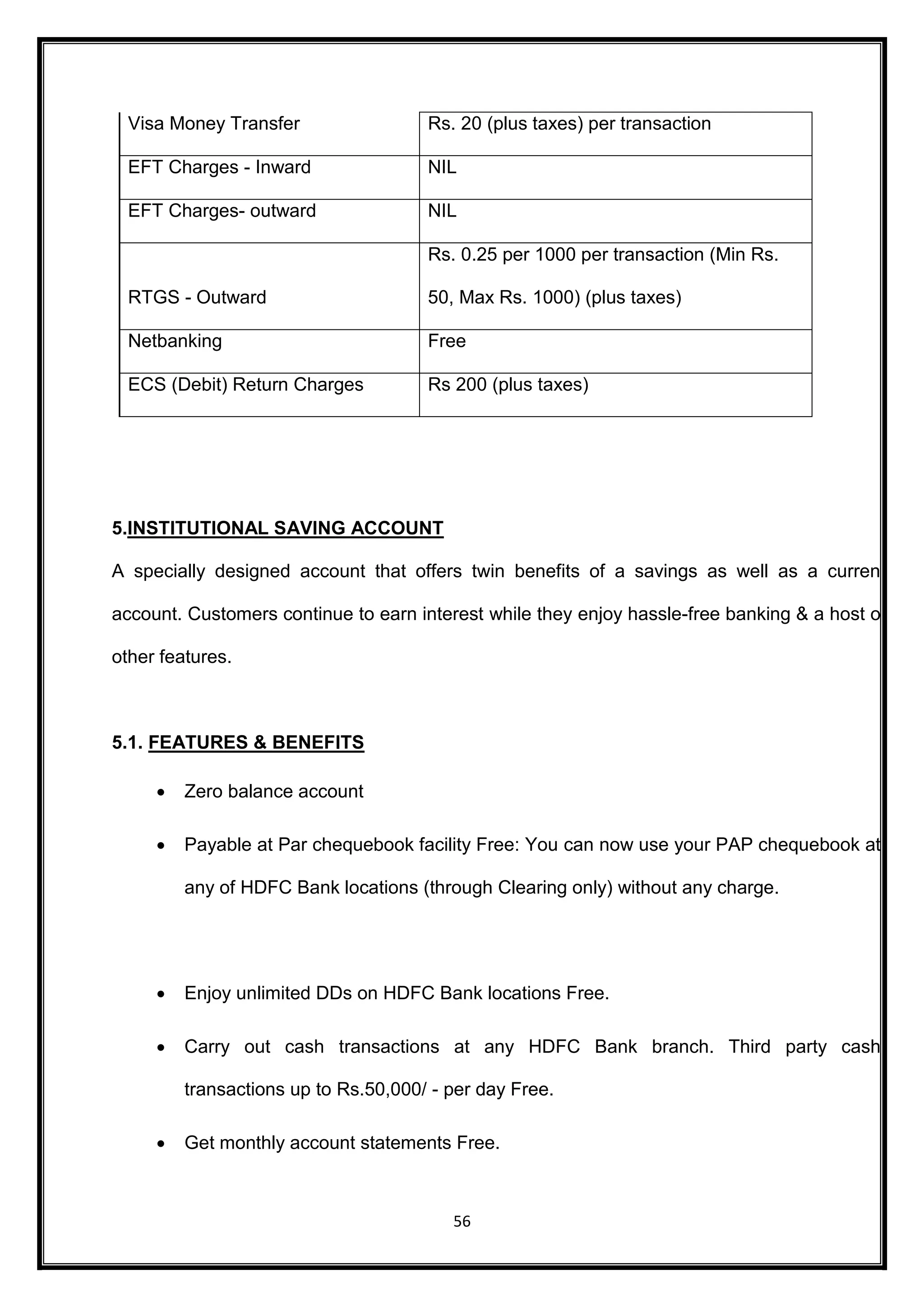 Visa Money Transfer Rs. 20 (plus taxes) per transaction 
EFT Charges - Inward NIL 
EFT Charges- outward NIL 
56 
RTGS - Outward 
Rs. 0.25 per 1000 per transaction (Min Rs. 
50, Max Rs. 1000) (plus taxes) 
Netbanking Free 
ECS (Debit) Return Charges Rs 200 (plus taxes) 
5.INSTITUTIONAL SAVING ACCOUNT 
A specially designed account that offers twin benefits of a savings as well as a current 
account. Customers continue to earn interest while they enjoy hassle-free banking & a host of 
other features. 
5.1. FEATURES & BENEFITS 
 Zero balance account 
 Payable at Par chequebook facility Free: You can now use your PAP chequebook at 
any of HDFC Bank locations (through Clearing only) without any charge. 
 Enjoy unlimited DDs on HDFC Bank locations Free. 
 Carry out cash transactions at any HDFC Bank branch. Third party cash 
transactions up to Rs.50,000/ - per day Free. 
 Get monthly account statements Free. 
 
