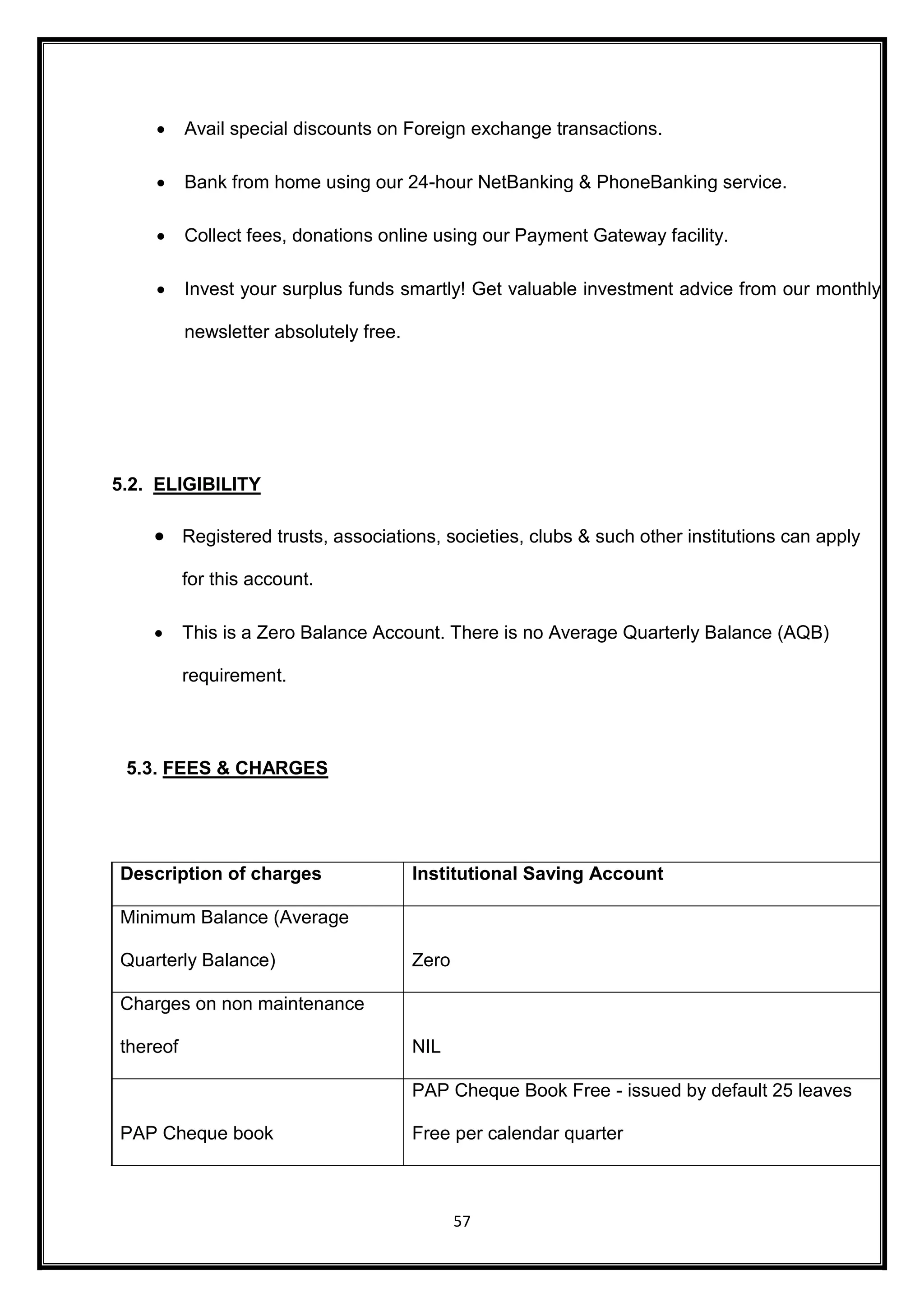  Avail special discounts on Foreign exchange transactions. 
 Bank from home using our 24-hour NetBanking & PhoneBanking service. 
 Collect fees, donations online using our Payment Gateway facility. 
 Invest your surplus funds smartly! Get valuable investment advice from our monthly 
57 
newsletter absolutely free. 
5.2. ELIGIBILITY 
 Registered trusts, associations, societies, clubs & such other institutions can apply 
for this account. 
 This is a Zero Balance Account. There is no Average Quarterly Balance (AQB) 
requirement. 
5.3. FEES & CHARGES 
Description of charges Institutional Saving Account 
Minimum Balance (Average 
Quarterly Balance) Zero 
Charges on non maintenance 
thereof NIL 
PAP Cheque book 
PAP Cheque Book Free - issued by default 25 leaves 
Free per calendar quarter 
 