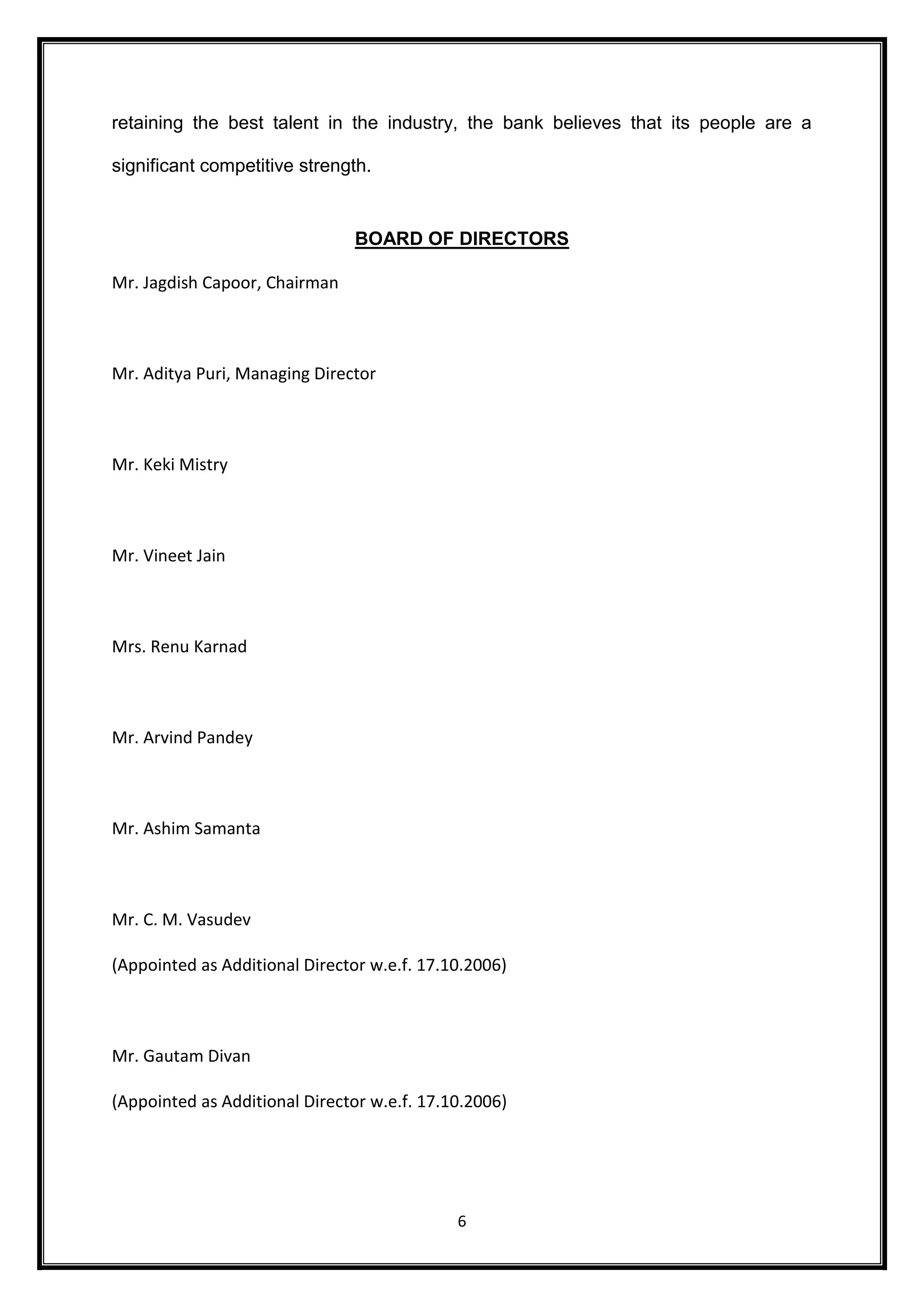 retaining the best talent in the industry, the bank believes that its people are a 
6 
significant competitive strength. 
BOARD OF DIRECTORS 
Mr. Jagdish Capoor, Chairman 
Mr. Aditya Puri, Managing Director 
Mr. Keki Mistry 
Mr. Vineet Jain 
Mrs. Renu Karnad 
Mr. Arvind Pandey 
Mr. Ashim Samanta 
Mr. C. M. Vasudev 
(Appointed as Additional Director w.e.f. 17.10.2006) 
Mr. Gautam Divan 
(Appointed as Additional Director w.e.f. 17.10.2006) 
 