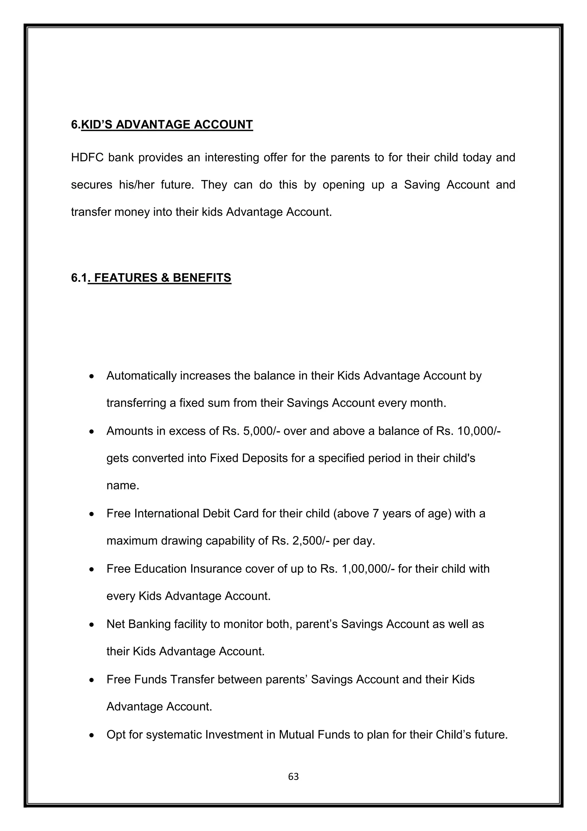 63 
6.KID’S ADVANTAGE ACCOUNT 
HDFC bank provides an interesting offer for the parents to for their child today and 
secures his/her future. They can do this by opening up a Saving Account and 
transfer money into their kids Advantage Account. 
6.1. FEATURES & BENEFITS 
 Automatically increases the balance in their Kids Advantage Account by 
transferring a fixed sum from their Savings Account every month. 
 Amounts in excess of Rs. 5,000/- over and above a balance of Rs. 10,000/- 
gets converted into Fixed Deposits for a specified period in their child's 
name. 
 Free International Debit Card for their child (above 7 years of age) with a 
maximum drawing capability of Rs. 2,500/- per day. 
 Free Education Insurance cover of up to Rs. 1,00,000/- for their child with 
every Kids Advantage Account. 
 Net Banking facility to monitor both, parent’s Savings Account as well as 
their Kids Advantage Account. 
 Free Funds Transfer between parents’ Savings Account and their Kids 
Advantage Account. 
 Opt for systematic Investment in Mutual Funds to plan for their Child’s future. 
 