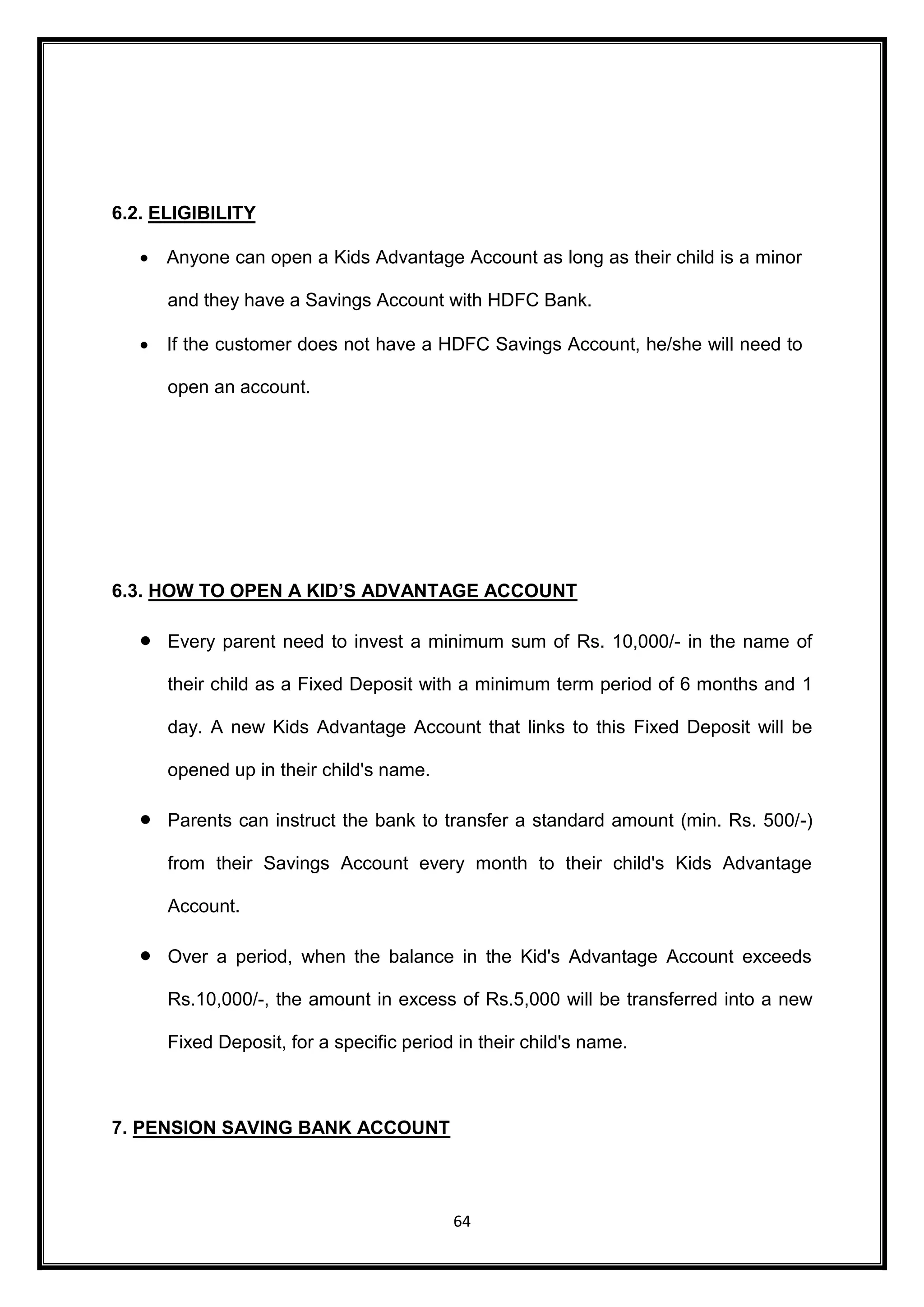 64 
6.2. ELIGIBILITY 
 Anyone can open a Kids Advantage Account as long as their child is a minor 
and they have a Savings Account with HDFC Bank. 
 If the customer does not have a HDFC Savings Account, he/she will need to 
open an account. 
6.3. HOW TO OPEN A KID’S ADVANTAGE ACCOUNT 
 Every parent need to invest a minimum sum of Rs. 10,000/- in the name of 
their child as a Fixed Deposit with a minimum term period of 6 months and 1 
day. A new Kids Advantage Account that links to this Fixed Deposit will be 
opened up in their child's name. 
 Parents can instruct the bank to transfer a standard amount (min. Rs. 500/-) 
from their Savings Account every month to their child's Kids Advantage 
Account. 
 Over a period, when the balance in the Kid's Advantage Account exceeds 
Rs.10,000/-, the amount in excess of Rs.5,000 will be transferred into a new 
Fixed Deposit, for a specific period in their child's name. 
7. PENSION SAVING BANK ACCOUNT 
 
