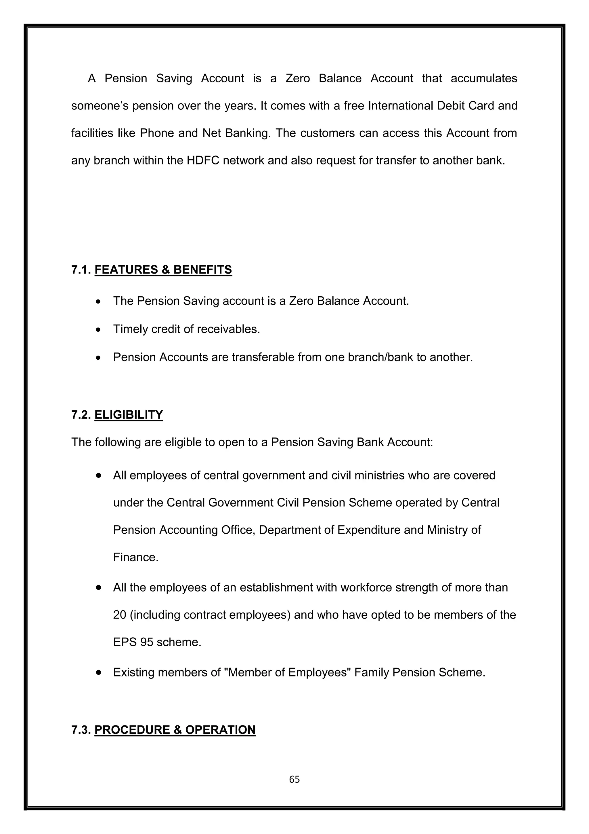 A Pension Saving Account is a Zero Balance Account that accumulates 
someone’s pension over the years. It comes with a free International Debit Card and 
facilities like Phone and Net Banking. The customers can access this Account from 
any branch within the HDFC network and also request for transfer to another bank. 
65 
7.1. FEATURES & BENEFITS 
 The Pension Saving account is a Zero Balance Account. 
 Timely credit of receivables. 
 Pension Accounts are transferable from one branch/bank to another. 
7.2. ELIGIBILITY 
The following are eligible to open to a Pension Saving Bank Account: 
 All employees of central government and civil ministries who are covered 
under the Central Government Civil Pension Scheme operated by Central 
Pension Accounting Office, Department of Expenditure and Ministry of 
Finance. 
 All the employees of an establishment with workforce strength of more than 
20 (including contract employees) and who have opted to be members of the 
EPS 95 scheme. 
 Existing members of "Member of Employees" Family Pension Scheme. 
7.3. PROCEDURE & OPERATION 
 