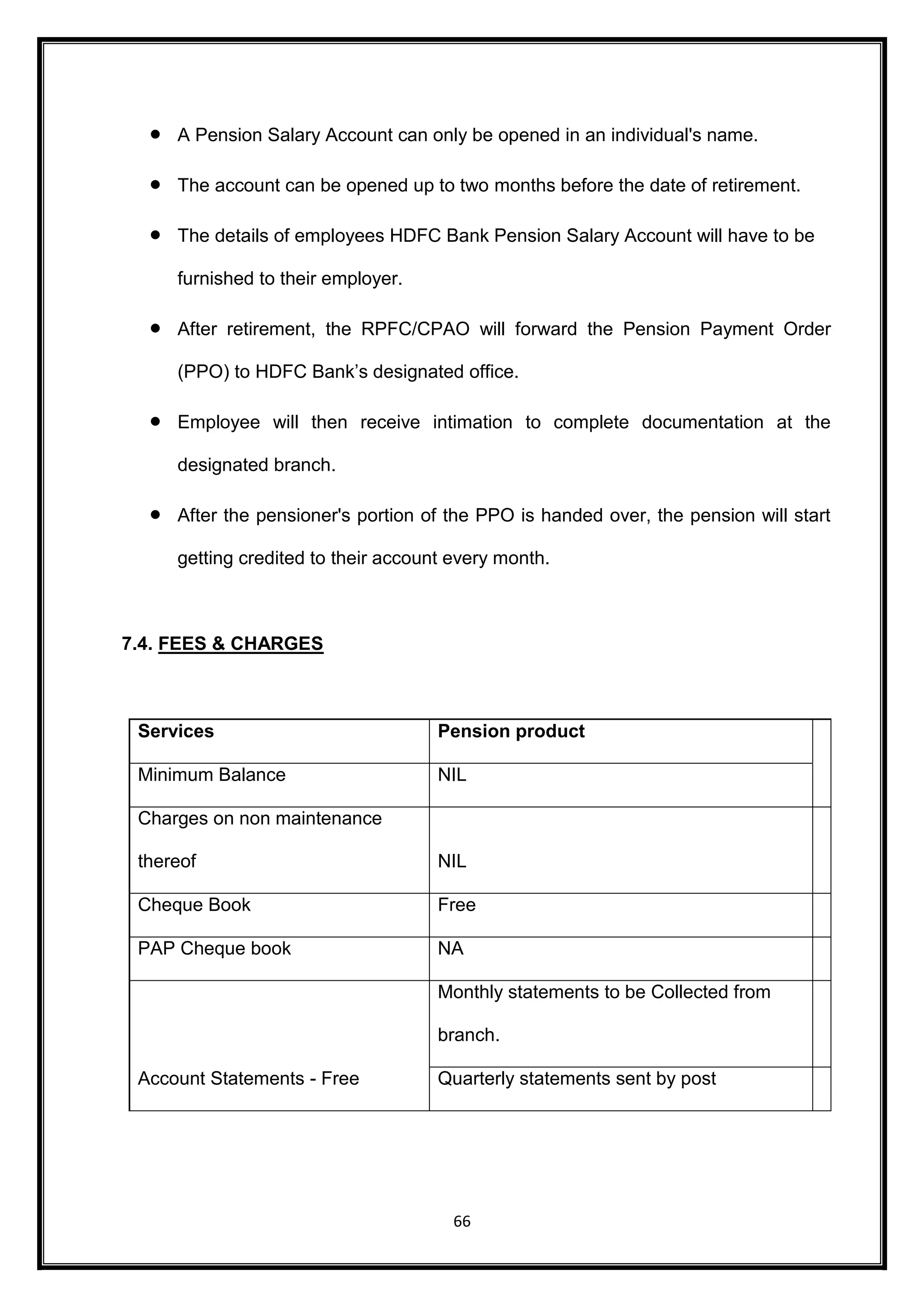  A Pension Salary Account can only be opened in an individual's name. 
 The account can be opened up to two months before the date of retirement. 
 The details of employees HDFC Bank Pension Salary Account will have to be 
66 
furnished to their employer. 
 After retirement, the RPFC/CPAO will forward the Pension Payment Order 
(PPO) to HDFC Bank’s designated office. 
 Employee will then receive intimation to complete documentation at the 
designated branch. 
 After the pensioner's portion of the PPO is handed over, the pension will start 
getting credited to their account every month. 
7.4. FEES & CHARGES 
Services Pension product 
Minimum Balance NIL 
Charges on non maintenance 
thereof NIL 
Cheque Book Free 
PAP Cheque book NA 
Account Statements - Free 
Monthly statements to be Collected from 
branch. 
Quarterly statements sent by post 
 