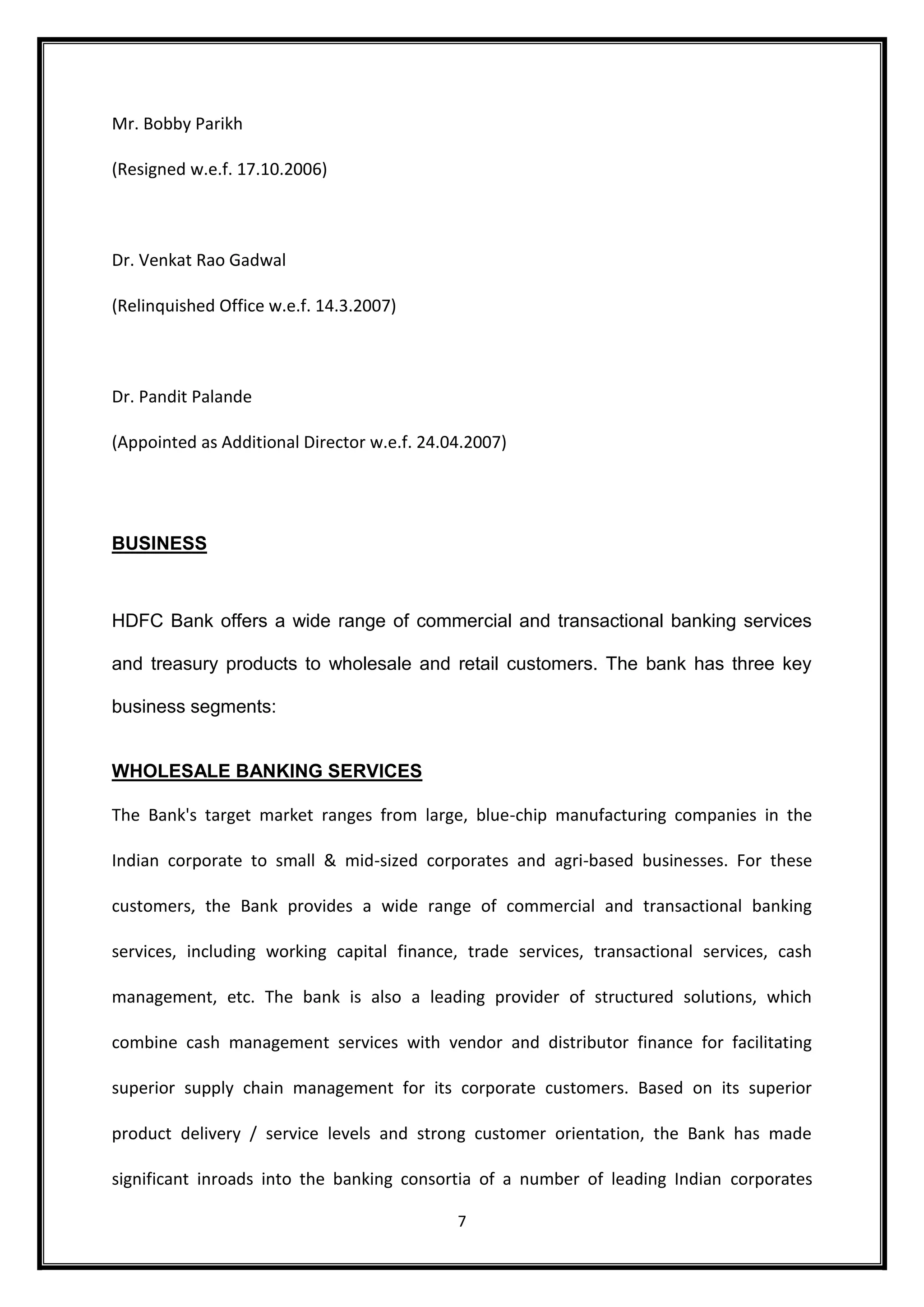 7 
Mr. Bobby Parikh 
(Resigned w.e.f. 17.10.2006) 
Dr. Venkat Rao Gadwal 
(Relinquished Office w.e.f. 14.3.2007) 
Dr. Pandit Palande 
(Appointed as Additional Director w.e.f. 24.04.2007) 
BUSINESS 
HDFC Bank offers a wide range of commercial and transactional banking services 
and treasury products to wholesale and retail customers. The bank has three key 
business segments: 
WHOLESALE BANKING SERVICES 
The Bank's target market ranges from large, blue-chip manufacturing companies in the 
Indian corporate to small & mid-sized corporates and agri-based businesses. For these 
customers, the Bank provides a wide range of commercial and transactional banking 
services, including working capital finance, trade services, transactional services, cash 
management, etc. The bank is also a leading provider of structured solutions, which 
combine cash management services with vendor and distributor finance for facilitating 
superior supply chain management for its corporate customers. Based on its superior 
product delivery / service levels and strong customer orientation, the Bank has made 
significant inroads into the banking consortia of a number of leading Indian corporates 
 