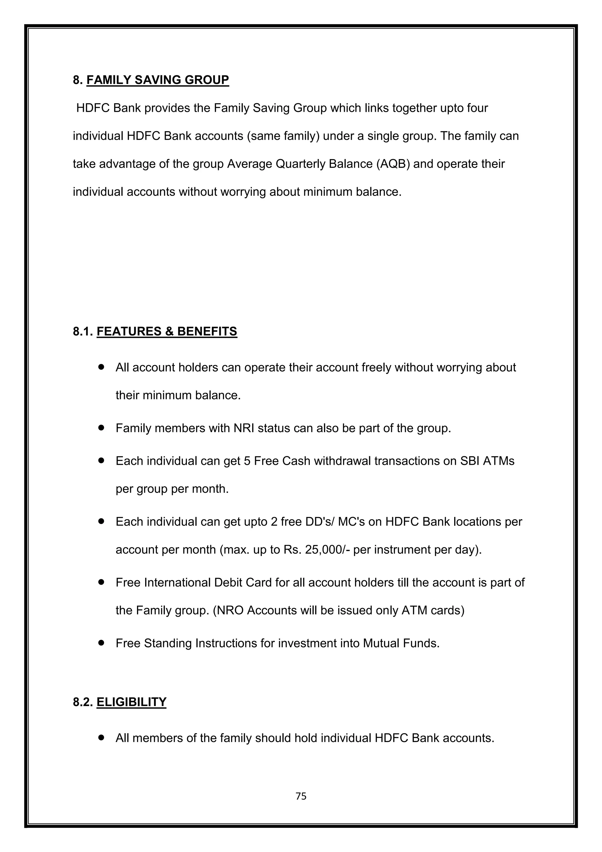 75 
8. FAMILY SAVING GROUP 
HDFC Bank provides the Family Saving Group which links together upto four 
individual HDFC Bank accounts (same family) under a single group. The family can 
take advantage of the group Average Quarterly Balance (AQB) and operate their 
individual accounts without worrying about minimum balance. 
8.1. FEATURES & BENEFITS 
 All account holders can operate their account freely without worrying about 
their minimum balance. 
 Family members with NRI status can also be part of the group. 
 Each individual can get 5 Free Cash withdrawal transactions on SBI ATMs 
per group per month. 
 Each individual can get upto 2 free DD's/ MC's on HDFC Bank locations per 
account per month (max. up to Rs. 25,000/- per instrument per day). 
 Free International Debit Card for all account holders till the account is part of 
the Family group. (NRO Accounts will be issued only ATM cards) 
 Free Standing Instructions for investment into Mutual Funds. 
8.2. ELIGIBILITY 
 All members of the family should hold individual HDFC Bank accounts. 
 