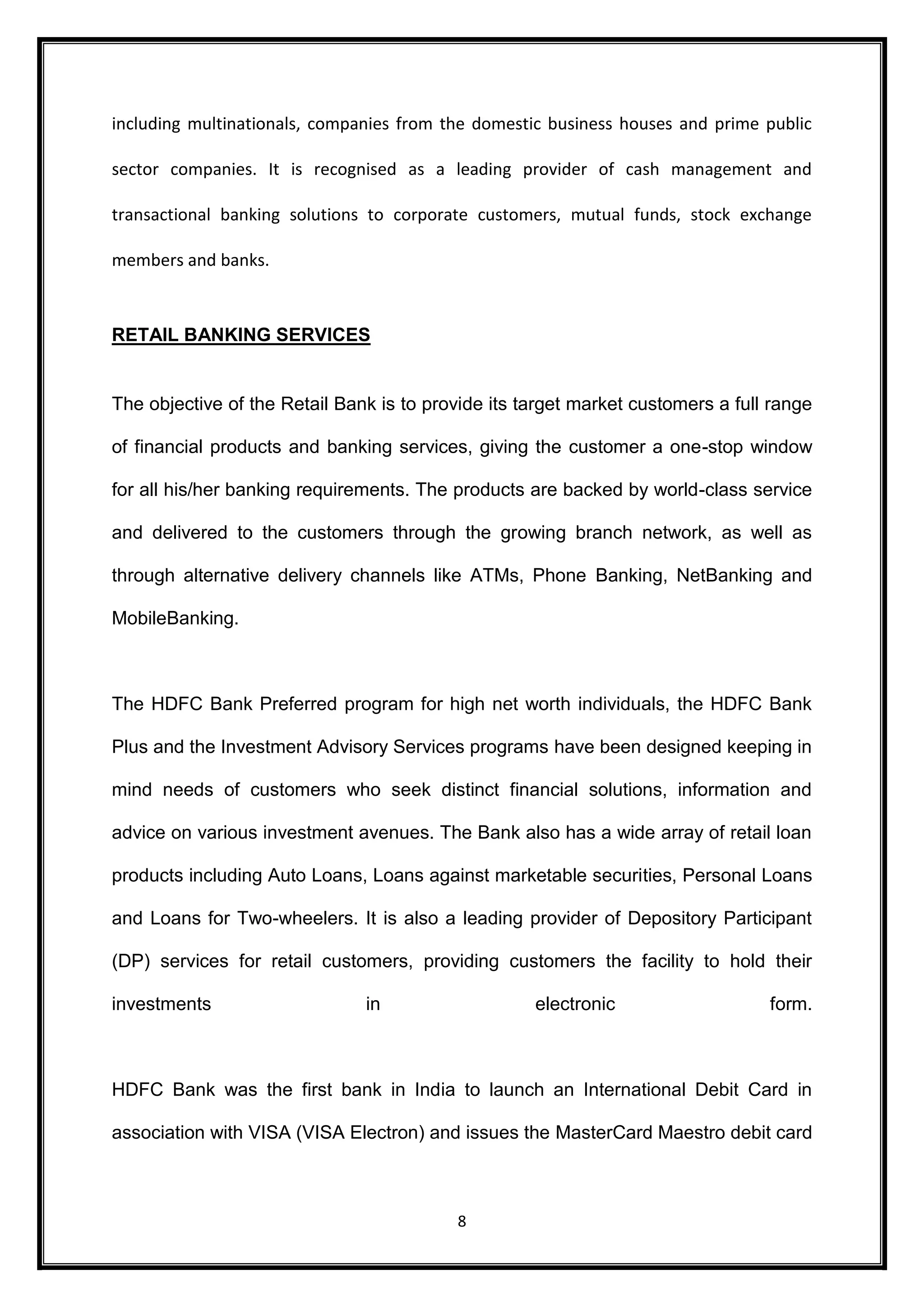 including multinationals, companies from the domestic business houses and prime public 
sector companies. It is recognised as a leading provider of cash management and 
transactional banking solutions to corporate customers, mutual funds, stock exchange 
8 
members and banks. 
RETAIL BANKING SERVICES 
The objective of the Retail Bank is to provide its target market customers a full range 
of financial products and banking services, giving the customer a one-stop window 
for all his/her banking requirements. The products are backed by world-class service 
and delivered to the customers through the growing branch network, as well as 
through alternative delivery channels like ATMs, Phone Banking, NetBanking and 
MobileBanking. 
The HDFC Bank Preferred program for high net worth individuals, the HDFC Bank 
Plus and the Investment Advisory Services programs have been designed keeping in 
mind needs of customers who seek distinct financial solutions, information and 
advice on various investment avenues. The Bank also has a wide array of retail loan 
products including Auto Loans, Loans against marketable securities, Personal Loans 
and Loans for Two-wheelers. It is also a leading provider of Depository Participant 
(DP) services for retail customers, providing customers the facility to hold their 
investments in electronic form. 
HDFC Bank was the first bank in India to launch an International Debit Card in 
association with VISA (VISA Electron) and issues the MasterCard Maestro debit card 
 