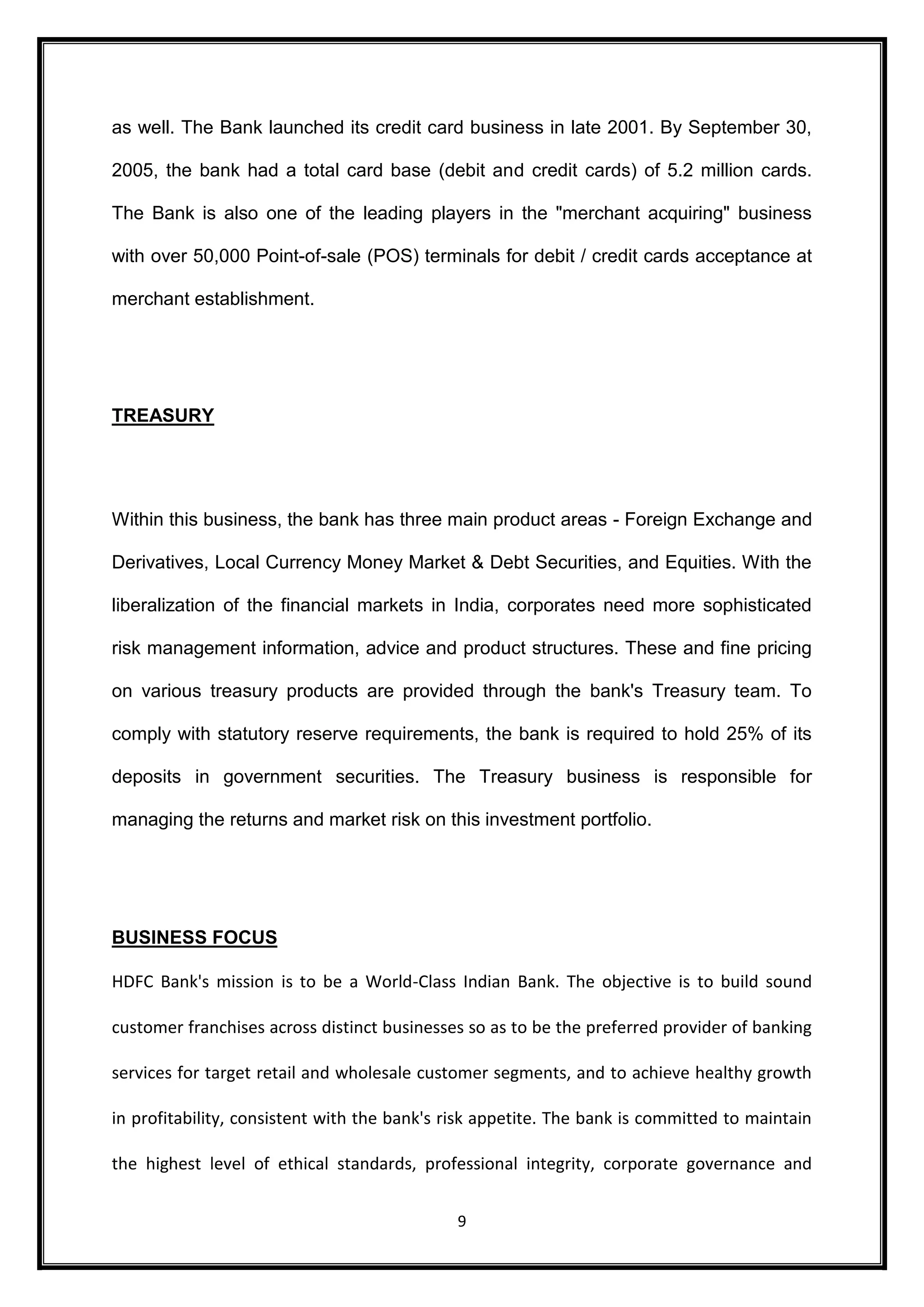 as well. The Bank launched its credit card business in late 2001. By September 30, 
2005, the bank had a total card base (debit and credit cards) of 5.2 million cards. 
The Bank is also one of the leading players in the "merchant acquiring" business 
with over 50,000 Point-of-sale (POS) terminals for debit / credit cards acceptance at 
9 
merchant establishment. 
TREASURY 
Within this business, the bank has three main product areas - Foreign Exchange and 
Derivatives, Local Currency Money Market & Debt Securities, and Equities. With the 
liberalization of the financial markets in India, corporates need more sophisticated 
risk management information, advice and product structures. These and fine pricing 
on various treasury products are provided through the bank's Treasury team. To 
comply with statutory reserve requirements, the bank is required to hold 25% of its 
deposits in government securities. The Treasury business is responsible for 
managing the returns and market risk on this investment portfolio. 
BUSINESS FOCUS 
HDFC Bank's mission is to be a World-Class Indian Bank. The objective is to build sound 
customer franchises across distinct businesses so as to be the preferred provider of banking 
services for target retail and wholesale customer segments, and to achieve healthy growth 
in profitability, consistent with the bank's risk appetite. The bank is committed to maintain 
the highest level of ethical standards, professional integrity, corporate governance and 
 