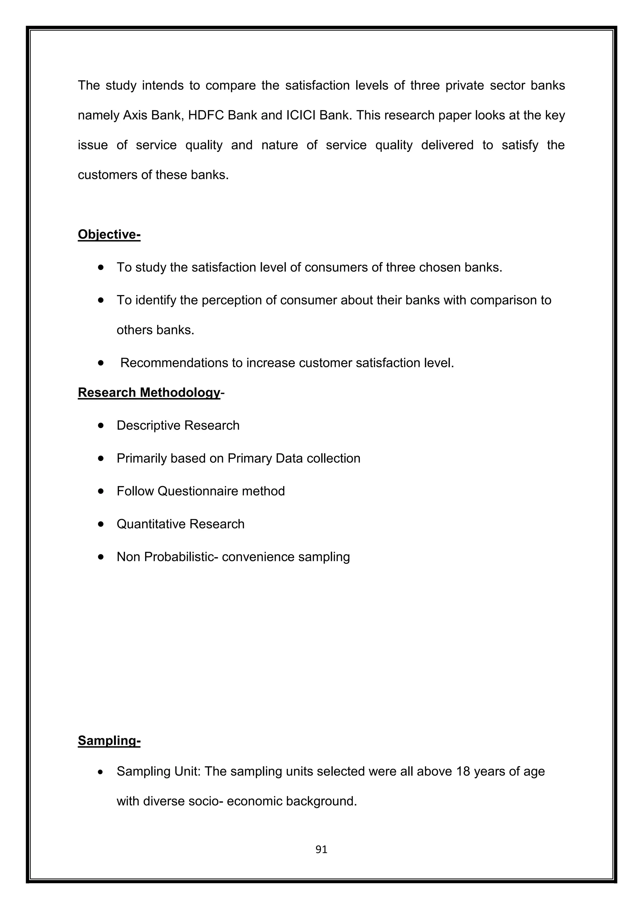 The study intends to compare the satisfaction levels of three private sector banks 
namely Axis Bank, HDFC Bank and ICICI Bank. This research paper looks at the key 
issue of service quality and nature of service quality delivered to satisfy the 
91 
customers of these banks. 
Objective- 
 To study the satisfaction level of consumers of three chosen banks. 
 To identify the perception of consumer about their banks with comparison to 
others banks. 
 Recommendations to increase customer satisfaction level. 
Research Methodology- 
 Descriptive Research 
 Primarily based on Primary Data collection 
 Follow Questionnaire method 
 Quantitative Research 
 Non Probabilistic- convenience sampling 
Sampling- 
 Sampling Unit: The sampling units selected were all above 18 years of age 
with diverse socio- economic background. 
 