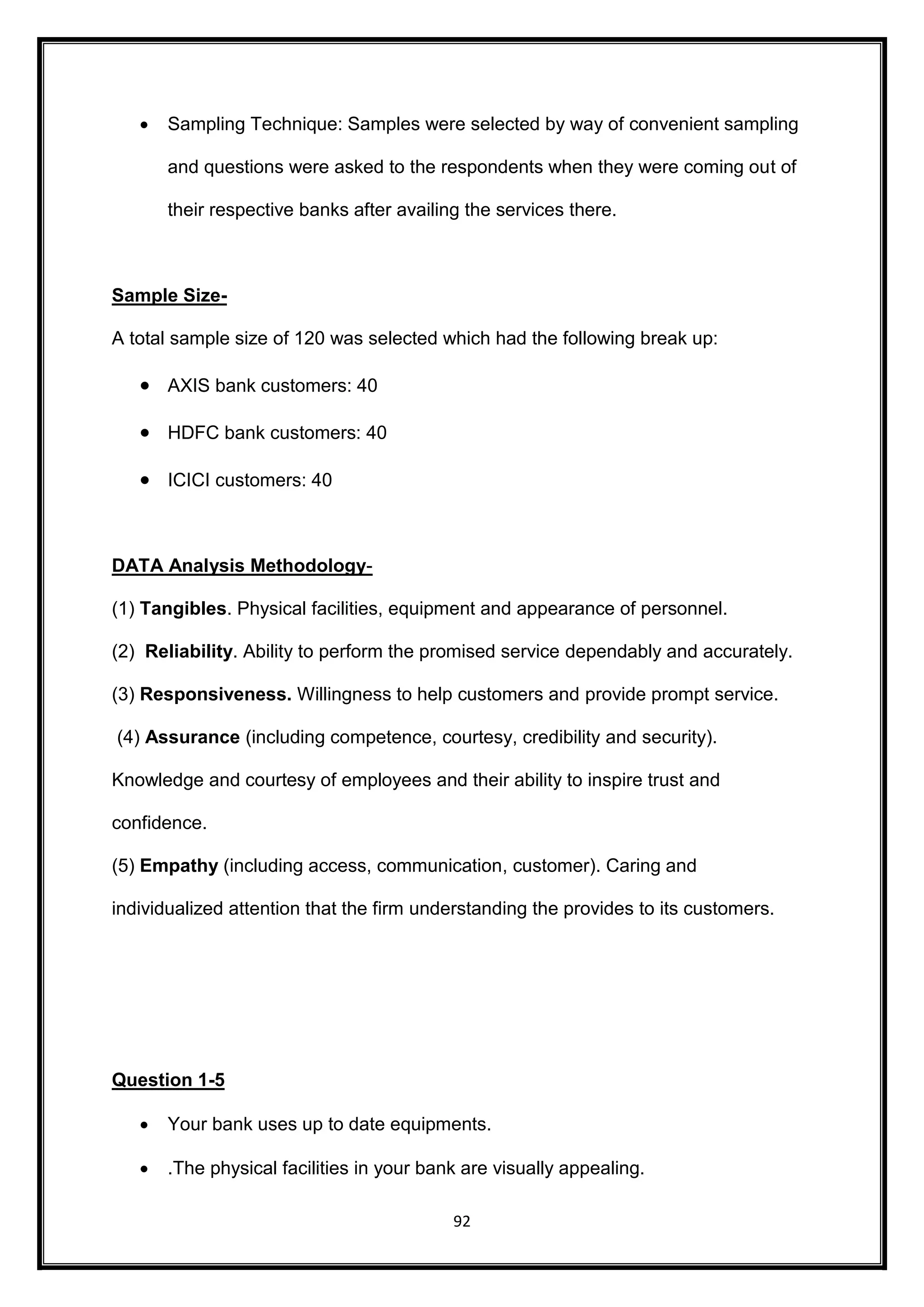  Sampling Technique: Samples were selected by way of convenient sampling 
and questions were asked to the respondents when they were coming out of 
their respective banks after availing the services there. 
92 
Sample Size- 
A total sample size of 120 was selected which had the following break up: 
 AXIS bank customers: 40 
 HDFC bank customers: 40 
 ICICI customers: 40 
DATA Analysis Methodology- 
(1) Tangibles. Physical facilities, equipment and appearance of personnel. 
(2) Reliability. Ability to perform the promised service dependably and accurately. 
(3) Responsiveness. Willingness to help customers and provide prompt service. 
(4) Assurance (including competence, courtesy, credibility and security). 
Knowledge and courtesy of employees and their ability to inspire trust and 
confidence. 
(5) Empathy (including access, communication, customer). Caring and 
individualized attention that the firm understanding the provides to its customers. 
Question 1-5 
 Your bank uses up to date equipments. 
 .The physical facilities in your bank are visually appealing. 
 