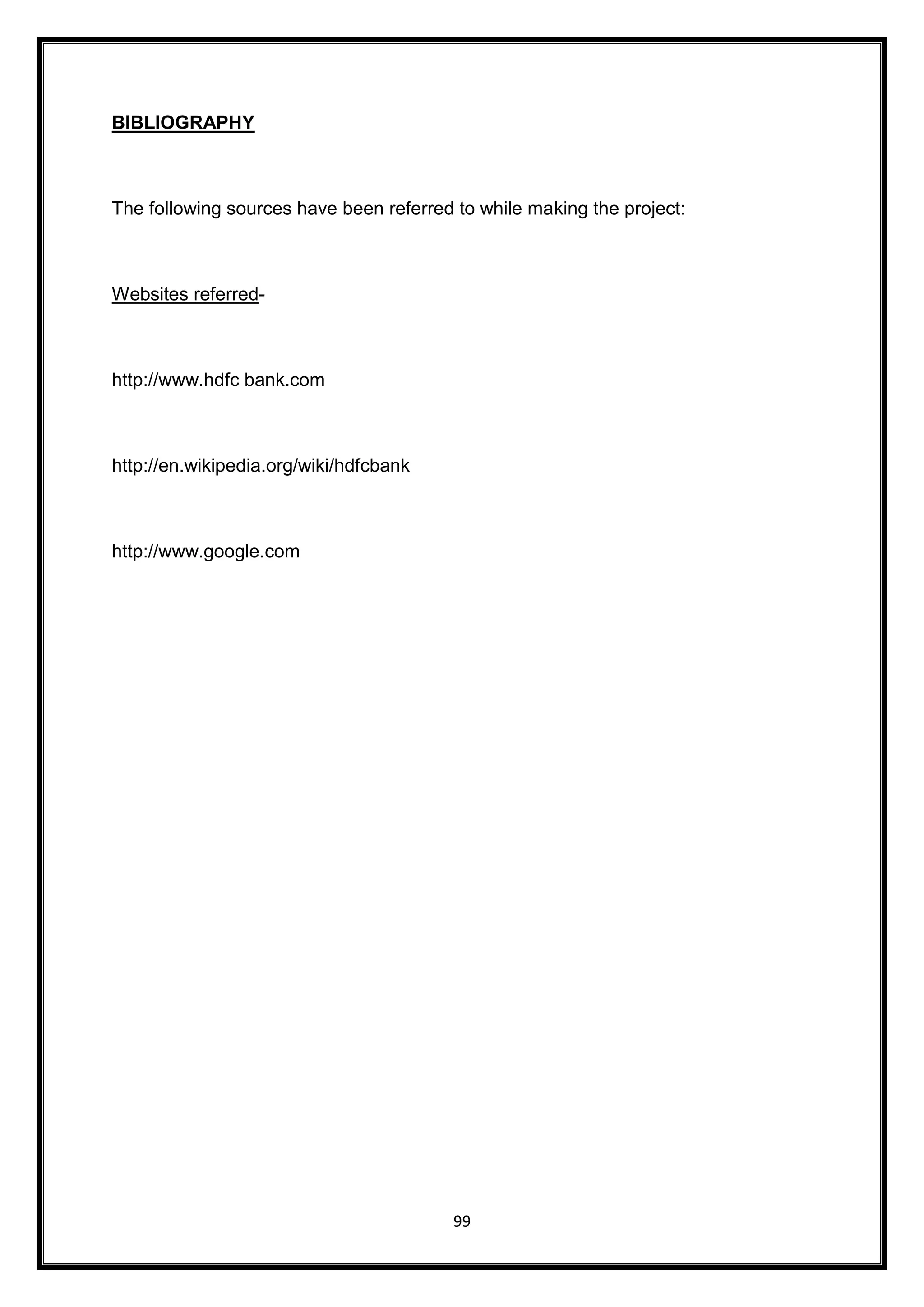 99 
BIBLIOGRAPHY 
The following sources have been referred to while making the project: 
Websites referred-http:// 
www.hdfc bank.com 
http://en.wikipedia.org/wiki/hdfcbank 
http://www.google.com 
