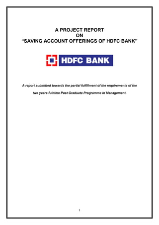 A PROJECT REPORT 
ON 
“SAVING ACCOUNT OFFERINGS OF HDFC BANK” 
A report submitted towards the partial fulfillment of the requirements of the 
two years fulltime Post Graduate Programme in Management. 
1 
 