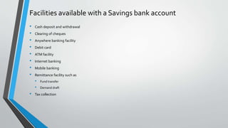 Facilities available with a Savings bank account
• Cash deposit and withdrawal
• Clearing of cheques
• Anywhere banking facility
• Debit card
• ATM facility
• Internet banking
• Mobile banking
• Remittance facility such as
• Fund transfer
• Demand draft
• Tax collection
 