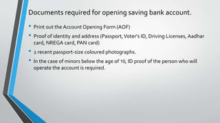 Documents required for opening saving bank account.
• Print out the Account Opening Form (AOF)
• Proof of identity and address (Passport,Voter's ID, Driving Licenses, Aadhar
card, NREGA card, PAN card)
• 2 recent passport-size coloured photographs.
• In the case of minors below the age of 10, ID proof of the person who will
operate the account is required.
 