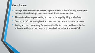 Conclusion
• Savings bank account are meant to promote the habit of saving among the
citizens while allowing them to use their funds when required.
• The main advantage of saving account is its high liquidity and safety.
• On the top of that saving bank account earn moderate interest rate too.
• Saving account made easy for account holder to travel cashless as he has
option to withdraw cash from any branch of same bank or any ATM.
 