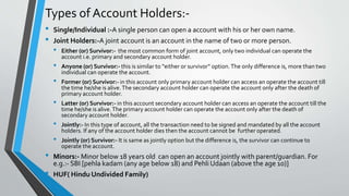 Types of Account Holders:-
• Single/Individual :-A single person can open a account with his or her own name.
• Joint Holders:-A joint account is an account in the name of two or more person.
• Either (or) Survivor:- the most common form of joint account, only two individual can operate the
account i.e. primary and secondary account holder.
• Anyone (or) Survivor:- this is similar to “either or survivor” option.The only difference is, more than two
individual can operate the account.
• Former (or) Survivor:- in this account only primary account holder can access an operate the account till
the time he/she is alive.The secondary account holder can operate the account only after the death of
primary account holder.
• Latter (or) Survivor:- in this account secondary account holder can access an operate the account till the
time he/she is alive.The primary account holder can operate the account only after the death of
secondary account holder.
• Jointly:- In this type of account, all the transaction need to be signed and mandated by all the account
holders. If any of the account holder dies then the account cannot be further operated.
• Jointly (or) Survivor:- It is same as jointly option but the difference is, the survivor can continue to
operate the account.
• Minors:- Minor below 18 years old can open an account jointly with parent/guardian. For
e.g.:- SBI [pehla kadam (any age below 18) and Pehli Udaan (above the age 10)]
• HUF( Hindu Undivided Family)
 