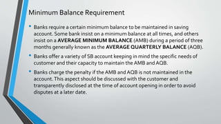 Minimum Balance Requirement
• Banks require a certain minimum balance to be maintained in saving
account. Some bank insist on a minimum balance at all times, and others
insist on a AVERAGE MINIMUM BALANCE (AMB) during a period of three
months generally known as the AVERAGE QUARTERLY BALANCE (AQB).
• Banks offer a variety of SB account keeping in mind the specific needs of
customer and their capacity to maintain the AMB and AQB.
• Banks charge the penalty if the AMB and AQB is not maintained in the
account.This aspect should be discussed with the customer and
transparently disclosed at the time of account opening in order to avoid
disputes at a later date.
 
