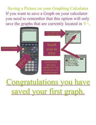Saving a Picture on your Graphing Calculator
    If you want to save a Graph on your calculator
    you need to remember that this option will only
    save the graphs that are currently located in Y=.
                            You should now see
                             the draw screen




                            Scroll
Click the 2nd button
                            over to
                             STO

                           Click ENTER
                            type in any
                         number 0-9. You
                         can save up to 10
                          separate graphs.




     Congratulations you have
      saved your first graph.
 
