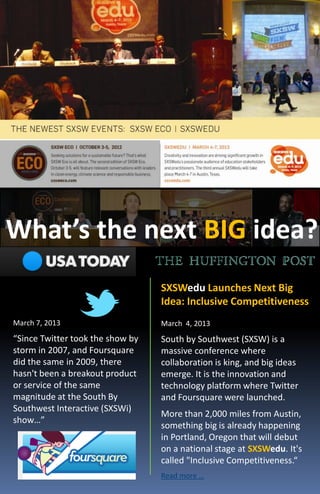 What’s the next BIG idea?
                                  SXSWedu Launches Next Big
                                  Idea: Inclusive Competitiveness
March 7, 2013                     March 4, 2013
“Since Twitter took the show by   South by Southwest (SXSW) is a
storm in 2007, and Foursquare     massive conference where
did the same in 2009, there       collaboration is king, and big ideas
hasn't been a breakout product    emerge. It is the innovation and
or service of the same            technology platform where Twitter
magnitude at the South By         and Foursquare were launched.
Southwest Interactive (SXSWi)
                                  More than 2,000 miles from Austin,
show…”
                                  something big is already happening
                                  in Portland, Oregon that will debut
                                  on a national stage at SXSWedu. It's
                                  called "Inclusive Competitiveness.“
                                  Read more …
 