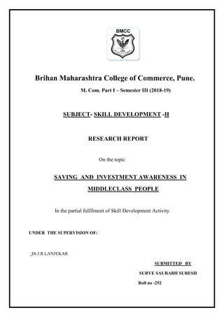 Brihan Maharashtra College of Commerce, Pune.
M. Com. Part I – Semester III (2018-19)
SUBJECT- SKILL DEVELOPMENT -II
RESEARCH REPORT
On the topic
SAVING AND INVESTMENT AWARENESS IN
MIDDLECLASS PEOPLE
In the partial fulfilment of Skill Development Activity
UNDER THE SUPERVISION OF:
Dr.J.R.LANJEKAR
SUBMITTED BY
SURVE SAURABH SURESH
Roll no -252
 