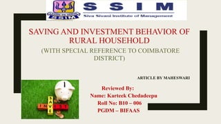SAVING AND INVESTMENT BEHAVIOR OF
RURAL HOUSEHOLD
(WITH SPECIAL REFERENCE TO COIMBATORE
DISTRICT)
ARTICLE BY MAHESWARI
Reviewed By:
Name: Karteek Chedadeepu
Roll No: B10 – 006
PGDM – BIFAAS
 