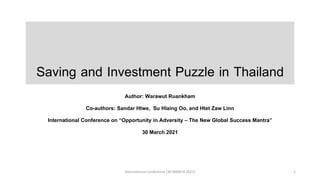 Saving and Investment Puzzle in Thailand
Author: Warawut Ruankham
Co-authors: Sandar Htwe, Su Hlaing Oo, and Htet Zaw Linn
International Conference on “Opportunity in Adversity – The New Global Success Mantra”
30 March 2021
International Conference [30 MARCH 2021] 1
 