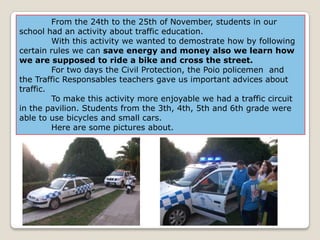 From the 24th to the 25th of November, students in our
school had an activity about traffic education.
         With this activity we wanted to demostrate how by following
certain rules we can save energy and money also we learn how
we are supposed to ride a bike and cross the street.
         For two days the Civil Protection, the Poio policemen and
the Traffic Responsables teachers gave us important advices about
traffic.
         To make this activity more enjoyable we had a traffic circuit
in the pavilion. Students from the 3th, 4th, 5th and 6th grade were
able to use bicycles and small cars.
         Here are some pictures about.
 