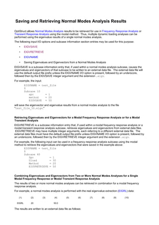 Saving and Retrieving Normal Modes Analysis Results

OptiStruct allows Normal Modes Analysis results to be retrieved for use in Frequency Response Analysis or
Transient Response Analysis using the modal method. Thus, multiple dynamic loading analyses can be
performed using the eigenvalue results of a single normal modes analysis.
The following input I/O options and subcase information section entries may be used for this purpose:
    •     EIGVSAVE
    •     EIGVRETRIEVE
    •     EIGVNAME
    •     Saving Eigenvalues and Eigenvectors from a Normal Modes Analysis
EIGVSAVE is a subcase information entry that, if used within a normal modes analysis subcase, causes the
eigenvalues and eigenvectors of that subcase to be written to an external data file. The external data file will
use the default output file prefix unless the EIGVNAME I/O option is present, followed by an underscore,
followed then by the EIGVSAVE integer argument and the extension .eigv.
For example, the input:
          EIGVNAME = test_file
          $
          Subcase 10
             spc       = 1
             method    = 20
             EIGVSAVE = 50
will save the eigenvector and eigenvalue results from a normal modes analysis to the file
"test_file_50.eigv."


Retrieving Eigenvalues and Eigenvectors for a Modal Frequency Response Analysis or for a Modal
Transient Analysis
EIGVRETRIEVE is a subcase information entry that, if used within a modal frequency response analysis or a
modal transient response analysis subcase, retrieves eigenvalues and eigenvectors from external data files.
EIGVRETRIEVE may have multiple integer arguments, each referring to a different external data file. The
external data files must have the default output file prefix unless EIGVNAME I/O option is present, followed by
an underscore, followed then by the EIGVRETRIEVE integer argument and the extension .eigv.
For example, the following input can be used in a frequency response analysis subcase using the modal
method to retrieve the eigenvalues and eigenvectors that were saved in the example above:
       EIGVNAME = test_file
       $
       Subcase 40
            Spc               = 1
            Dload             = 30
            Method            = 20
            EIGVRETRIEVE = 50


Combining Eigenvalues and Eigenvectors from Two or More Normal Modes Analyses for a Single
Modal Frequency Response or Modal Transient Response Analysis
The results of two or more normal modes analyses can be retrieved in combination for a modal frequency
response analysis.
For example, a normal modes analysis is performed with the real eigenvalue extraction (EIGRL) data:

    (1)        (2)        (3)       (4)       (5)        (6)      (7)       (8)       (9)       (10)

  EIGRL        20                  50.0

The results are written to an external data file as follows:
 