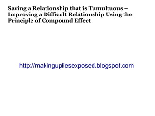 Saving a Relationship that is Tumultuous –
Improving a Difficult Relationship Using the
Principle of Compound Effect




    http://makingupliesexposed.blogspot.com
 