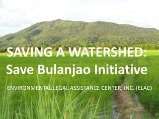 SAVING A WATERSHED:
Save Bulanjao Initiative
ENVIRONMENTAL LEGAL ASSISTANCE CENTER, INC. (ELAC)
 