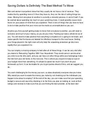 Saving Dollars Is Definitely The Best Method To Move

Men and women everywhere know that they usually do not have a ton of revenue. They
realize that by spending more of it than they have to, they run the risk of cutting things too
close. Moving from one place to another is currently a stressful process, in and of itself. If you
be worried about spending too much on your upcoming move, it could possibly cause more
havoc on your peace of mind than you expected. There is lots of things that you have to have
to do to make positive that your move can be made as uncomplicated as you can.


Anytime you find yourself getting ready to move from one place to another, you will need to
conserve and much of your money, as you do your time. Packing can take a whole lot out of
you. You will need to make positive that everything is situated so it is going to not break, and
make specific that the boxes are labeled for effortless transport to the new house. Getting
your things placed in the right room will only help the unpacking procedure go lots more
rapidly than you expected it to.


You can employ a moving company to look after all of these things. It can be very vital after
you desire to Relocating Together With Your Household. They could come in and do what
you refer to as the dirty work, and you can focus on other things while your belongings make
the trek from your old home, to the new one. This is where you require to keep an eye on
your budget more than something. It's simple to spend too much if you don't do your
homework up front. It can be doable for you to get quotes ahead of time, and we suggest you
do.


You work challenging for the money you earn, as does absolutely everyone else you know.
Why would you want to waste the money you make by not checking out the individuals you
happen to be about to employ? At the end of the day, you can make sure that your spending
budget is secure and sound by checking in to the firms you plan on looking at. Look at their
ratings and reviews to make sure that you are finding the best provider, at the best rate!
 
