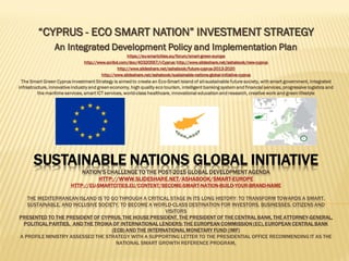 SUSTAINABLE NATIONS GLOBAL INITIATIVE
NATION’S CHALLENGE TO THE POST-2015 GLOBAL DEVELOPMENT AGENDA
HTTP://WWW.SLIDESHARE.NET/ASHABOOK/SMART-EUROPE
HTTP://EU-SMARTCITIES.EU/CONTENT/BECOME-SMART-NATION-BUILD-YOUR-BRAND-NAME
THE MEDITERRANEAN ISLAND IS TO GO THROUGH A CRITICAL STAGE IN ITS LONG HISTORY: TO TRANSFORM TOWARDS A SMART,
SUSTAINABLE, AND INCLUSIVE SOCIETY, TO BECOME A WORLD-CLASS DESTINATION FOR INVESTORS, BUSINESSES, CITIZENS AND
VISITORS
HTTPS://EU-SMARTCITIES.EU/FORUM/SMART-GREEN-EUROPE
HTTP://WWW.SCRIBD.COM/DOC/40320567/I-CYPRUS
HTTP://WWW.SLIDESHARE.NET/ASHABOOK/NEW-CYPRUS
HTTP://WWW.SLIDESHARE.NET/ASHABOOK/FUTURE-CYPRUS-2013-2020
HTTP://WWW.SLIDESHARE.NET/ASHABOOK/SUSTAINABLE-NATIONS-GLOBAL-INITIATIVE-CYPRUS
Project CYPRUS XXI: The Unified Republic of Cyprus
Project CYPRUS XXI – A STRATEGIC PLAN FOR SMART, SUSTAINABLE AND INCLUSIVE GROWTH
An Integrated Policy, Growth Strategy and Investment Plan
The Island’s AROPE (at risk of poverty and social exclusion) indicator is to exceed 30% in 2016, what demands radical social
innovations.
The Sustainable Nation Strategy is aimed to create an Eco-Smart Land of all-sustainable future society, with healthy environment
and green urban communities, integrated infrastructure, innovative industry and smart green economy, quality tourism,
intelligent banking system and financial services, progressive logistics and the maritime services, intelligent ICT services, smart
government, world-class healthcare, eco-intelligent cities and communities, innovational education and research, creative work
and sustainable living
 