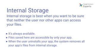 Internal Storage
Internal storage is best when you want to be sure
that neither the user nor other apps can access
your files.
● It's always available.
● Files saved here are accessible by only your app.
● When the user uninstalls your app, the system removes all
your app's files from internal storage.
 
