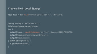 Create a file in Local Storage
File file = new File(context.getFilesDir(), "myfile");
String string = "Hello world!";
FileOutputStream outputStream;
try {
outputStream = openFileOutput("myfile", Context.MODE_PRIVATE);
outputStream.write(string.getBytes());
outputStream.close();
} catch (Exception e) {
e.printStackTrace();
}
 