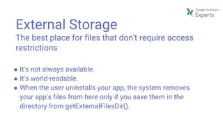 External Storage
The best place for files that don't require access
restrictions
● It's not always available.
● It's world-readable.
● When the user uninstalls your app, the system removes
your app's files from here only if you save them in the
directory from getExternalFilesDir().
 