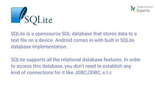 SQLite is a opensource SQL database that stores data to a
text file on a device. Android comes in with built in SQLite
database implementation.
SQLite supports all the relational database features. In order
to access this database, you don't need to establish any
kind of connections for it like JDBC,ODBC, e.t.c
 