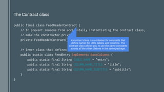 The Contract class
public final class FeedReaderContract {
// To prevent someone from accidentally instantiating the contract class,
// make the constructor private.
private FeedReaderContract() {}
/* Inner class that defines the table contents */
public static class FeedEntry implements BaseColumns {
public static final String TABLE_NAME = "entry";
public static final String COLUMN_NAME_TITLE = "title";
public static final String COLUMN_NAME_SUBTITLE = "subtitle";
}
}
A contract class is a container for constants that
define names for URIs, tables, and columns. The
contract class allows you to use the same constants
across all the other classes in the same package.
 