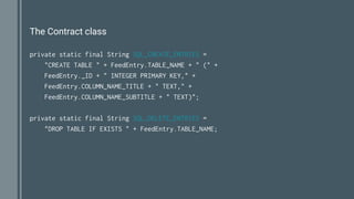 The Contract class
private static final String SQL_CREATE_ENTRIES =
"CREATE TABLE " + FeedEntry.TABLE_NAME + " (" +
FeedEntry._ID + " INTEGER PRIMARY KEY," +
FeedEntry.COLUMN_NAME_TITLE + " TEXT," +
FeedEntry.COLUMN_NAME_SUBTITLE + " TEXT)";
private static final String SQL_DELETE_ENTRIES =
"DROP TABLE IF EXISTS " + FeedEntry.TABLE_NAME;
 