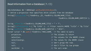 Read Information from a Database ( 1 / 2 )
SQLiteDatabase db = mDbHelper.getReadableDatabase();
// Define a projection that specifies which columns from the database
String[] projection = { FeedEntry._ID, FeedEntry.COLUMN_NAME_TITLE,
FeedEntry.COLUMN_NAME_SUBTITLE };
String selection = FeedEntry.COLUMN_NAME_TITLE + " = ?";
String[] selectionArgs = { "My Title" }; // Filter results WHERE "title" = 'My Title'
String sortOrder = FeedEntry.COLUMN_NAME_SUBTITLE + " DESC";
Cursor cursor = db.query/ FeedEntry.TABLE_NAME, // The table to query
projection, // The columns to return
selection, // The columns for the WHERE clause
selectionArgs, // The values for the WHERE clause
null, // don't group the rows
null, // don't filter by row groups
sortOrder ); // The sort order
 