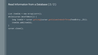 Read Information from a Database ( 2 / 2 )
List itemIds = new ArrayList<>();
while(cursor.moveToNext()) {
long itemId = cursor.getLong(cursor.getColumnIndexOrThrow(FeedEntry._ID));
itemIds.add(itemId);
}
cursor.close();
 