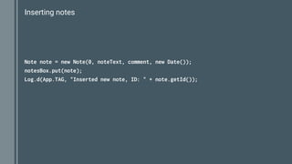 Inserting notes
Note note = new Note(0, noteText, comment, new Date());
notesBox.put(note);
Log.d(App.TAG, "Inserted new note, ID: " + note.getId());
 
