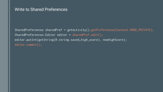 Write to Shared Preferences
SharedPreferences sharedPref = getActivity().getPreferences(Context.MODE_PRIVATE);
SharedPreferences.Editor editor = sharedPref.edit();
editor.putInt(getString(R.string.saved_high_score), newHighScore);
editor.commit();
 