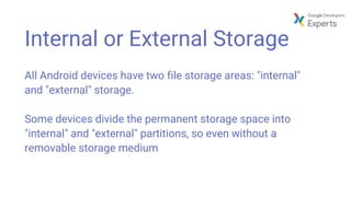 Internal or External Storage
All Android devices have two file storage areas: "internal"
and "external" storage.
Some devices divide the permanent storage space into
"internal" and "external" partitions, so even without a
removable storage medium
 