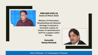 WMS-HQR-1005/15
Dated 16 March 2015
Ministry of Information,
Broadcasting and National
Heritage is advised to
formulate a policy for
fixation of advertisement
tariff for e-papers within
60 days.
Honorable
Wafaqi Mohtasib
Daily 10 Minutes – 1st e-Newspaper of Pakistan
 