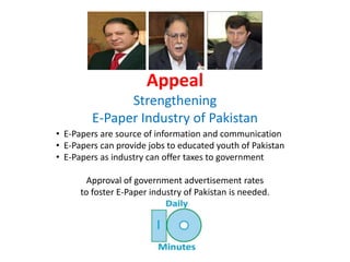 Appeal
Strengthening
E-Paper Industry of Pakistan
• E-Papers are source of information and communication
• E-Papers can provide jobs to educated youth of Pakistan
• E-Papers as industry can offer taxes to government
Approval of government advertisement rates
to foster E-Paper industry of Pakistan is needed.
 