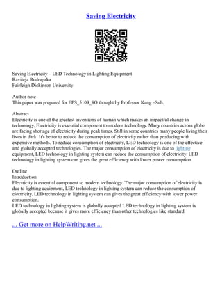 Saving Electricity
Saving Electricity – LED Technology in Lighting Equipment
Raviteja Rudrapaka
Fairleigh Dickinson University
Author note
This paper was prepared for EPS_5109_8O thought by Professor Kang –Suh.
Abstract
Electricity is one of the greatest inventions of human which makes an impactful change in
technology. Electricity is essential component to modern technology. Many countries across globe
are facing shortage of electricity during peak times. Still in some countries many people living their
lives in dark. It's better to reduce the consumption of electricity rather than producing with
expensive methods. To reduce consumption of electricity, LED technology is one of the effective
and globally accepted technologies. The major consumption of electricity is due to lighting
equipment, LED technology in lighting system can reduce the consumption of electricity. LED
technology in lighting system can gives the great efficiency with lower power consumption.
Outline
Introduction
Electricity is essential component to modern technology. The major consumption of electricity is
due to lighting equipment, LED technology in lighting system can reduce the consumption of
electricity. LED technology in lighting system can gives the great efficiency with lower power
consumption.
LED technology in lighting system is globally accepted LED technology in lighting system is
globally accepted because it gives more efficiency than other technologies like standard
... Get more on HelpWriting.net ...
 