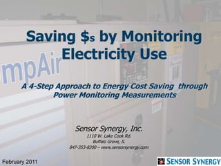 Saving $s by Monitoring
Electricity Use
A 4-Step Approach to Energy Cost Saving through
Power Monitoring Measurements
Sensor Synergy, Inc.
1110 W. Lake Cook Rd.
Buffalo Grove, IL
847-353-8200 – www.sensorsynergy.com
February 2011
 
