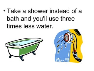 Take a shower instead of a bath and you'll use three times less water. 