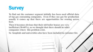 Survey
To find out the costumer segment initially has been used official data
of top gas consuming companies. Even if they use gas for production
usually it comes up that there are opportunities for reusing access
heat.
Then it becomes obvious that their old boiler houses are very
inefficient (30-60%), so we thought that there should be other
companies where this problem exist.
So hospitals and universities also have been included in costumer list.
 